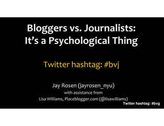 Bloggers vs. Journalists:
It’s a Psychological Thing

     Twitter hashtag: #bvj

          Jay Rosen (jayrosen_nyu)
                 with assistance from
   Lisa Williams, Placeblogger.com (@lisawilliams)
                                               Twitter hashtag: #bvg
 