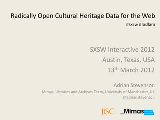Radically Open Cultural Heritage Data for the Web
                                                         #sxsw #lodlam




                                     SXSW Interactive 2012
                                        Austin, Texas, USA
                                          13th March 2012

                                                  Adrian Stevenson
          Mimas, Libraries and Archives Team, University of Manchester, UK
                                                         @adrianstevenson
 
