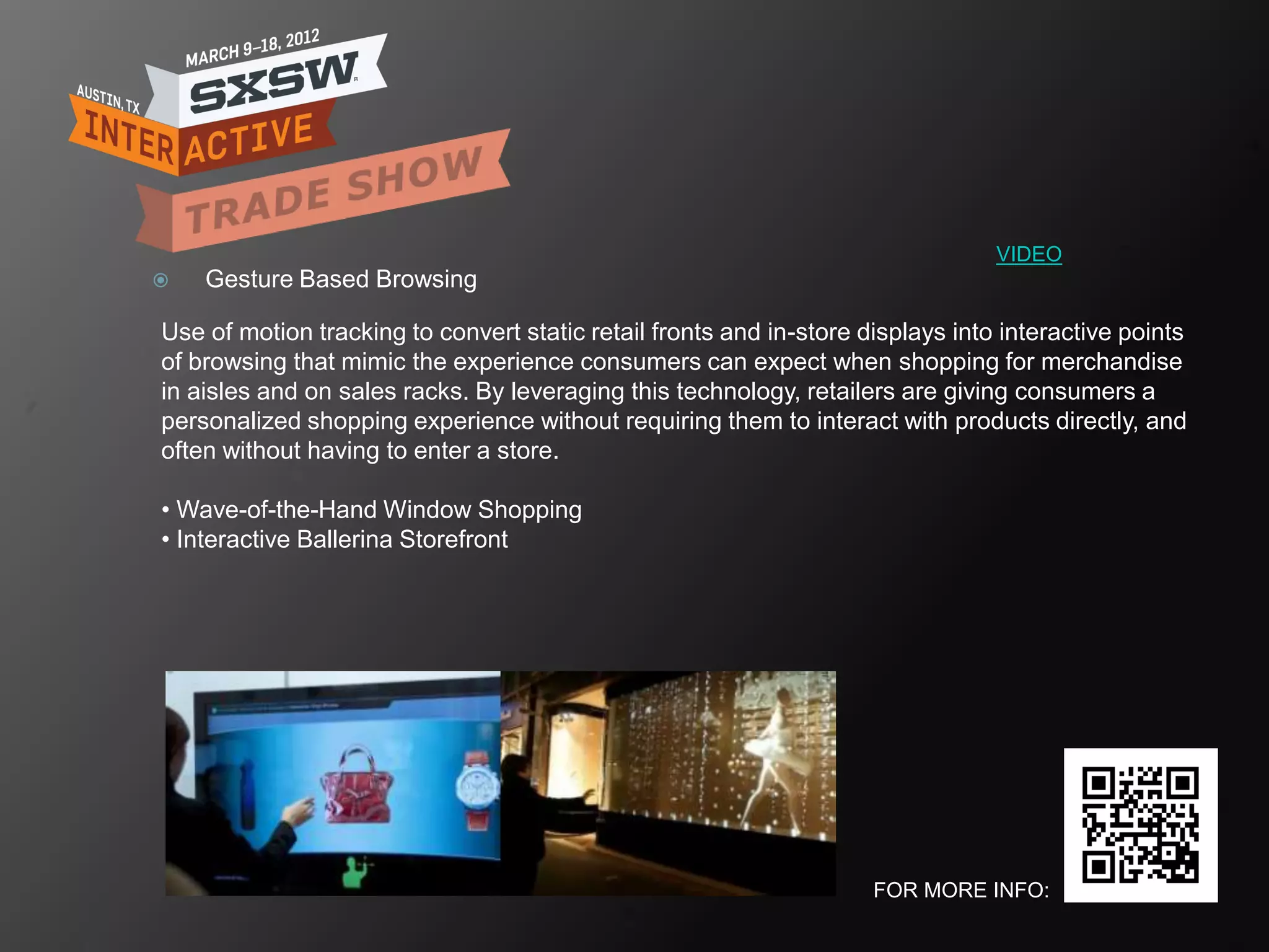 VIDEO
   Gesture Based Browsing

Use of motion tracking to convert static retail fronts and in-store displays into interactive points
of browsing that mimic the experience consumers can expect when shopping for merchandise
in aisles and on sales racks. By leveraging this technology, retailers are giving consumers a
personalized shopping experience without requiring them to interact with products directly, and
often without having to enter a store.

• Wave-of-the-Hand Window Shopping
• Interactive Ballerina Storefront




                                                                     FOR MORE INFO:
 