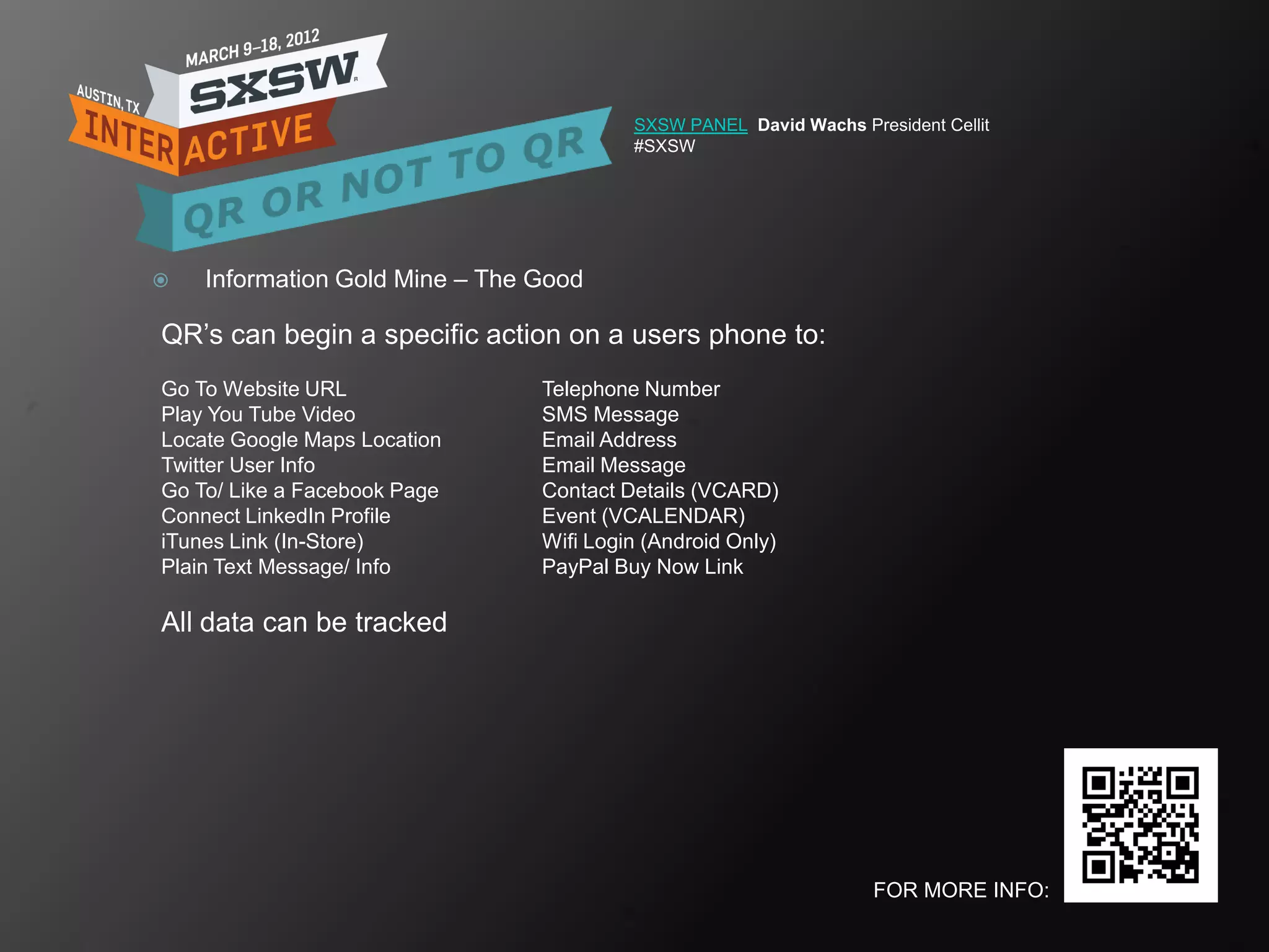 SXSW PANEL David Wachs President Cellit
                                         #SXSW




   Information Gold Mine – The Good

QR‘s can begin a specific action on a users phone to:
Go To Website URL               Telephone Number
Play You Tube Video             SMS Message
Locate Google Maps Location     Email Address
Twitter User Info               Email Message
Go To/ Like a Facebook Page     Contact Details (VCARD)
Connect LinkedIn Profile        Event (VCALENDAR)
iTunes Link (In-Store)          Wifi Login (Android Only)
Plain Text Message/ Info        PayPal Buy Now Link

All data can be tracked




                                                                   FOR MORE INFO:
 