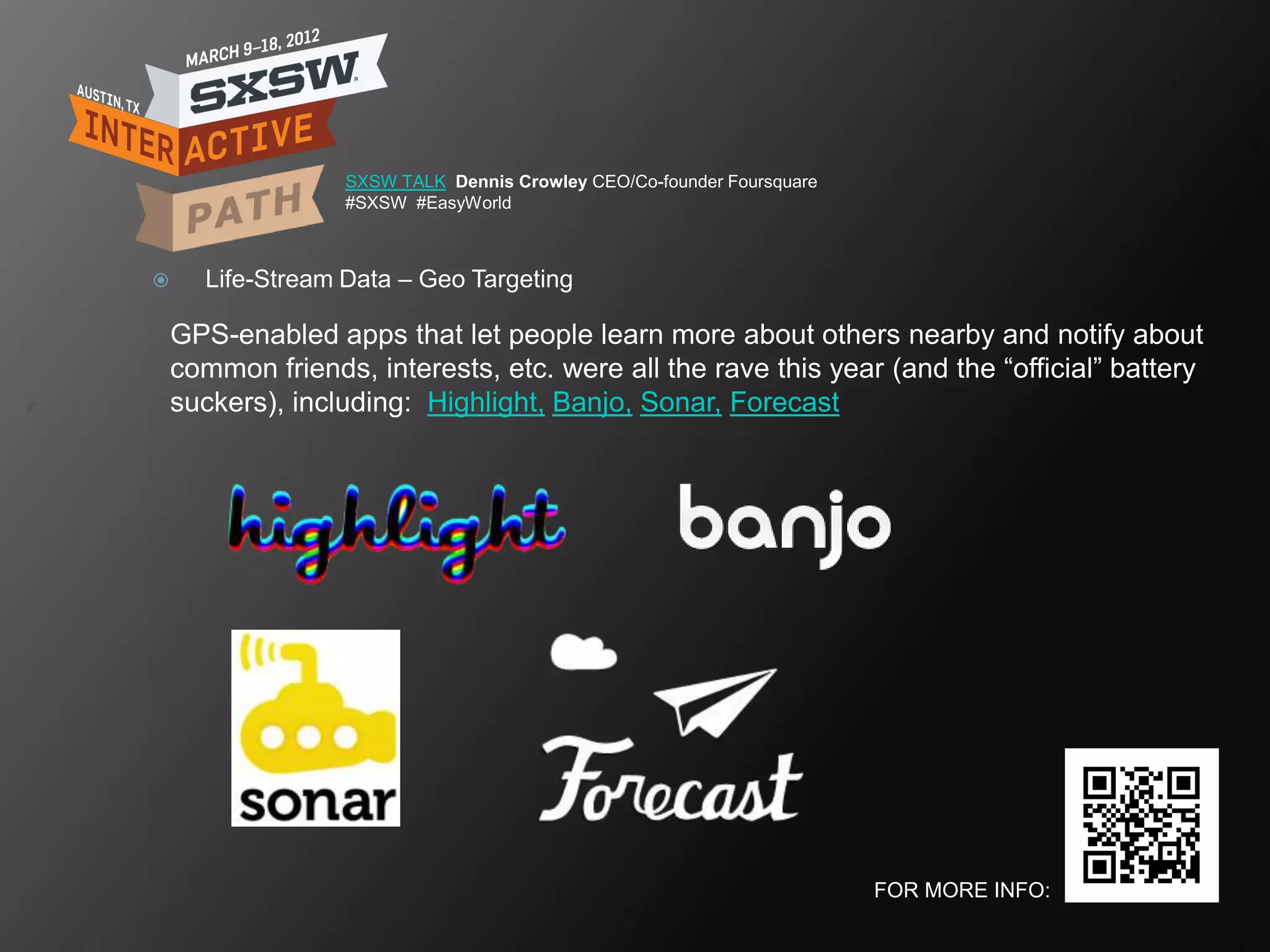 SXSW TALK Dennis Crowley CEO/Co-founder Foursquare
                  #SXSW #EasyWorld



     Life-Stream Data – Geo Targeting

    GPS-enabled apps that let people learn more about others nearby and notify about
    common friends, interests, etc. were all the rave this year (and the ―official‖ battery
    suckers), including: Highlight, Banjo, Sonar, Forecast




                                                                       FOR MORE INFO:
 