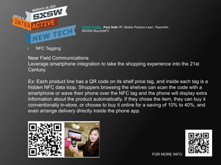 SXSW PANEL Paul Gelb VP, Mobile Practice Lead - Razorfish
                         #SXSW #bumpNFC




   NFC Tagging

Near Field Communications
Leverage smartphone integration to take the shopping experience into the 21st
Century.

Ex: Each product line has a QR code on its shelf price tag, and inside each tag is a
hidden NFC data loop. Shoppers browsing the shelves can scan the code with a
smartphone or wave their phone over the NFC tag and the phone will display extra
information about the product automatically. If they chose the item, they can buy it
conventionally in-store, or choose to buy it online for a saving of 10% to 40%, and
even arrange delivery directly inside the phone app.




                                                                       FOR MORE INFO:
 