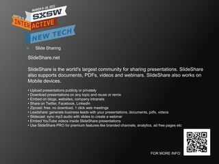    Slide Sharing

SlideShare.net

SlideShare is the world's largest community for sharing presentations. SlideShare
also supports documents, PDFs, videos and webinars. SlideShare also works on
Mobile devices.
• Upload presentations publicly or privately
• Download presentations on any topic and reuse or remix
• Embed on blogs, websites, company intranets
• Share on Twitter, Facebook, LinkedIn
• Zipcast: free, no download, 1 click web meetings
• Leadshare: generate business leads with your presentations, documents, pdfs, videos
• Slidecast: sync mp3 audio with slides to create a webinar
• Embed YouTube videos inside SlideShare presentations
• Use SlideShare PRO for premium features like branded channels, analytics, ad free pages etc




                                                                          FOR MORE INFO:
 