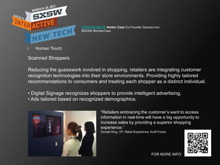 SXSW KEYNOTE Amber Case Co-Founder Geoloqi.com
                         #SXSW #AmberCase




   Human Touch

Scanned Shoppers

Reducing the guesswork involved in shopping, retailers are integrating customer
recognition technologies into their store environments. Providing highly tailored
recommendations to consumers and treating each shopper as a distinct individual.

• Digital Signage recognizes shoppers to provide intelligent advertising.
• Ads tailored based on recognized demographics.

                                    ―Retailers embracing the customer‘s want to access
                                    information in real-time will have a big opportunity to
                                    increase sales by providing a superior shopping
                                    experience.‖
                                    Donald King, VP, Retail Experience, Kraft Foods




                                                                        FOR MORE INFO:
 