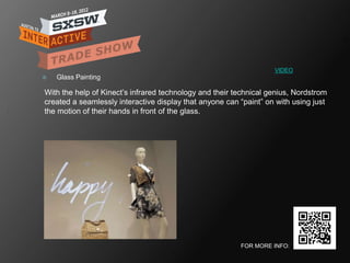 VIDEO
   Glass Painting

With the help of Kinect‘s infrared technology and their technical genius, Nordstrom
created a seamlessly interactive display that anyone can ―paint‖ on with using just
the motion of their hands in front of the glass.




                                                         FOR MORE INFO:
 