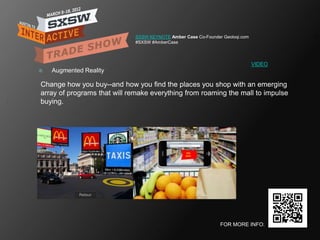 SXSW KEYNOTE Amber Case Co-Founder Geoloqi.com
                             #SXSW #AmberCase




                                                                              VIDEO
   Augmented Reality

Change how you buy--and how you find the places you shop with an emerging
array of programs that will remake everything from roaming the mall to impulse
buying.




                                                               FOR MORE INFO:
 