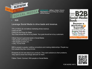 SXSW PANEL Jeffrey L Cohen, Radian6
                                         Kipp Bodnar Inbound Mktg Mgr HubSpot
                                         #SXSW #b2bsm




   B2B

Leverage Social Media to drive leads and revenue.

73% of CEO‘s do not believe marketing drives revenue.
Leads are KPI
Leads are the Proxy for Sales
Your Goal should Not be to buy leads. Your goal should be to buy customers.

3 Must Haves to generate leads in Social Media
• Get people connected to you
• Get people to share you
• CALL TO ACTION

B2B is people to people, building connections and making relationships. People buy
from people they like, know & trust.

Prospects do not care about your products. They want solutions to their problems.
They want to know how things will work for them.

Follow. Friend. Connect. With people on Social Media



                                                                           FOR MORE INFO:
 