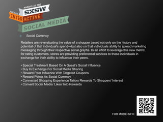    Social Currency

Retailers are re-evaluating the value of a shopper based not only on the history and
potential of that individual‘s spend—but also on that individuals ability to spread marketing
messaging through their respective social graphs. In an effort to leverage this new metric
for rating customers, stores are providing preferential services to these individuals in
exchange for their ability to influence their peers.

• Special Treatment Based On A Guest‘s Social Influence
• Buy In Exchange For Social Media Sharing
• Reward Peer Influence With Targeted Coupons
• Reward Points As Social Currency
• Connected Shopping Experience Tailors Rewards To Shoppers‘ Interest
• Convert Social Media ‗Likes‘ Into Rewards




                                                                   FOR MORE INFO:
 