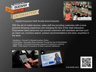    Digitally Empowered Staff/ Socially Shared Expertise

With the aid of mobile devices, sales staff are providing customers with a more
personal shopping experience and changing the face of the retail interaction.
Empowered sales personnel can provide customers with seamless services such
as check out, inventory search, product recommendations and more, anywhere in
the store.

• Nordstrom - Connect To Stocked Inventory Online
• Home Depot - Associates Share Expertise Through the Use of Social Media
• Apple Stores - Connected Employees respond to Customers in real-time
• BMW - iPads Speed Transactions To Raise Customer Satisfaction




                                                                        FOR MORE INFO:
 