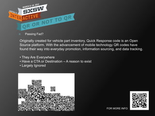    Passing Fad?

Originally created for vehicle part inventory, Quick Response code is an Open
Source platform. With the advancement of mobile technology QR codes have
found their way into everyday promotion, information sourcing, and data tracking.

• They Are Everywhere
• Have a CTA or Destination – A reason to exist
• Largely Ignored




                                                         FOR MORE INFO:
 