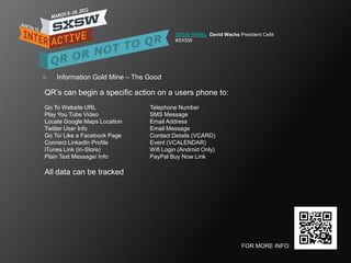 SXSW PANEL David Wachs President Cellit
                                         #SXSW




   Information Gold Mine – The Good

QR‘s can begin a specific action on a users phone to:
Go To Website URL               Telephone Number
Play You Tube Video             SMS Message
Locate Google Maps Location     Email Address
Twitter User Info               Email Message
Go To/ Like a Facebook Page     Contact Details (VCARD)
Connect LinkedIn Profile        Event (VCALENDAR)
iTunes Link (In-Store)          Wifi Login (Android Only)
Plain Text Message/ Info        PayPal Buy Now Link

All data can be tracked




                                                                   FOR MORE INFO:
 