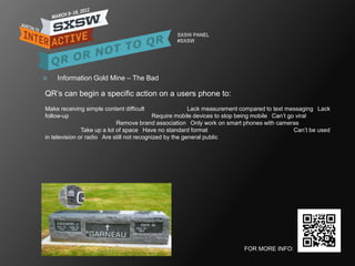 SXSW PANEL
                                                   #SXSW




   Information Gold Mine – The Bad

QR‘s can begin a specific action on a users phone to:
Make receiving simple content difficult                   Lack measurement compared to text messaging  Lack
follow-up                                   Require mobile devices to stop being mobile  Can‘t go viral
                             Remove brand association  Only work on smart phones with cameras
               Take up a lot of space  Have no standard format                                   Can‘t be used
in television or radio  Are still not recognized by the general public




                                                                            FOR MORE INFO:
 