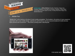 SXSW PANEL Jeffrey Zeldman Founder, Chairman, Happy Cog
                                              Founder, Publisher, A List Apart Co-Founder, Publisher, A Book Apart
                                              Co-Founder, An EVent Apart Co-Host, The Big Web Show Happy Cog
                                              #SXSW #GoForth



   Mobile First

―Mobile first‖ is the mantra on the lips of most mobile evangelists. The trouble is, the advice of many experts to
start fresh with a new mobile design, optimize for performance, and try to accommodate all mobile devices
both common and uncommon — this ends up being quite a daunting list.




                                                                                  FOR MORE INFO:
 