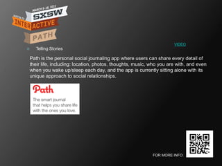 VIDEO
     Telling Stories

    Path is the personal social journaling app where users can share every detail of
    their life, including: location, photos, thoughts, music, who you are with, and even
    when you wake up/sleep each day, and the app is currently sitting alone with its
    unique approach to social relationships.




                                                              FOR MORE INFO:
 