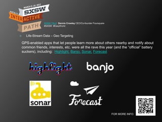 SXSW TALK Dennis Crowley CEO/Co-founder Foursquare
                  #SXSW #EasyWorld



     Life-Stream Data – Geo Targeting

    GPS-enabled apps that let people learn more about others nearby and notify about
    common friends, interests, etc. were all the rave this year (and the ―official‖ battery
    suckers), including: Highlight, Banjo, Sonar, Forecast




                                                                       FOR MORE INFO:
 