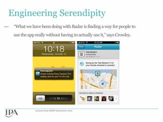 Engineering Serendipity
—   “What we have been doing with Radar is finding a way for people to
    use the app really without having to actually use it,” says Crowley.




                Lessons from SXSW Interactive 2012
 
