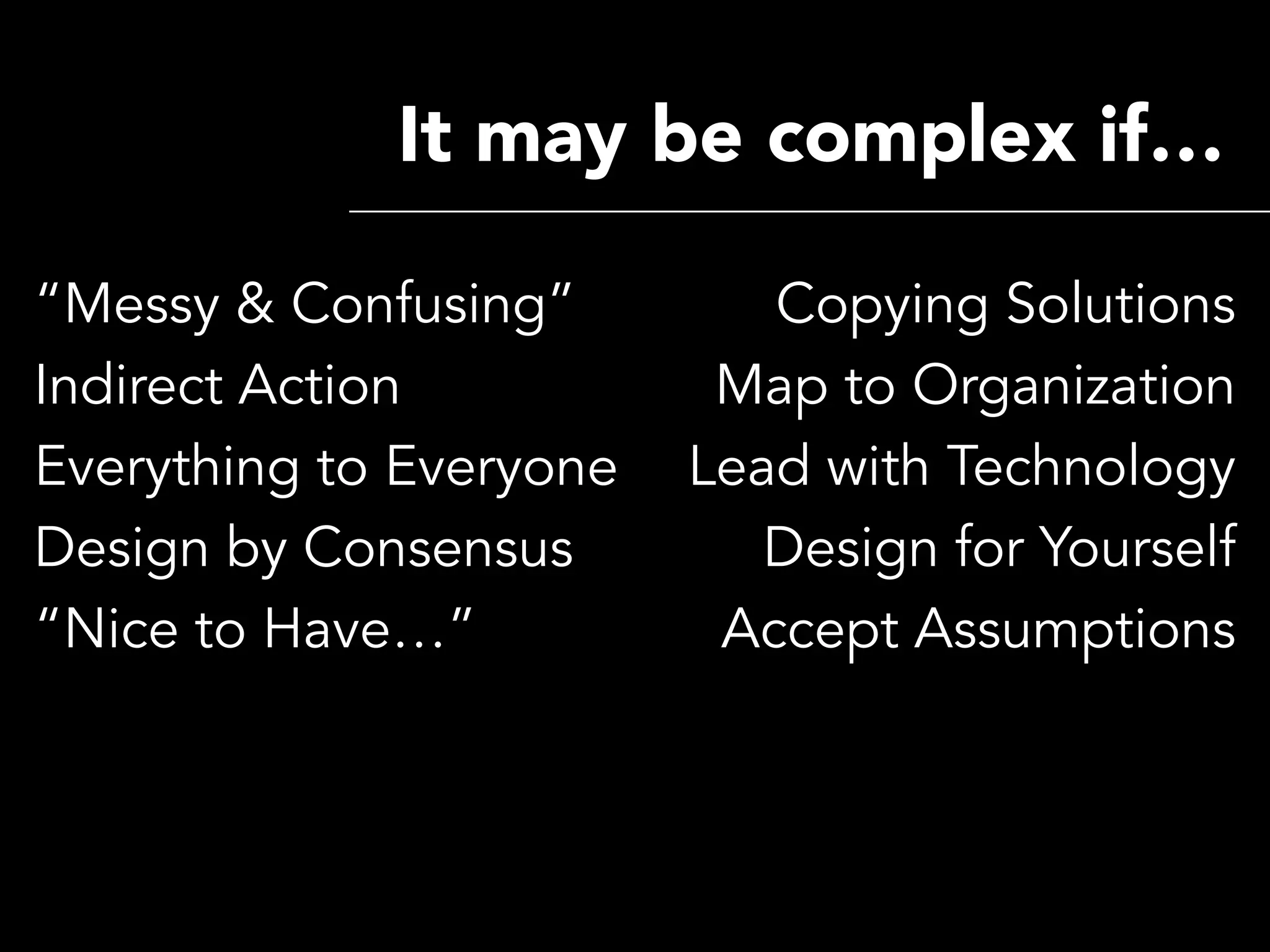 It may be complex if…

“Messy & Confusing”         Copying Solutions
Indirect Action           Map to Organization
Everything to Everyone   Lead with Technology
Design by Consensus         Design for Yourself
“Nice to Have…”           Accept Assumptions
 
