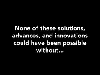 None of these solutions,
advances, and innovations
could have been possible
       without...
 