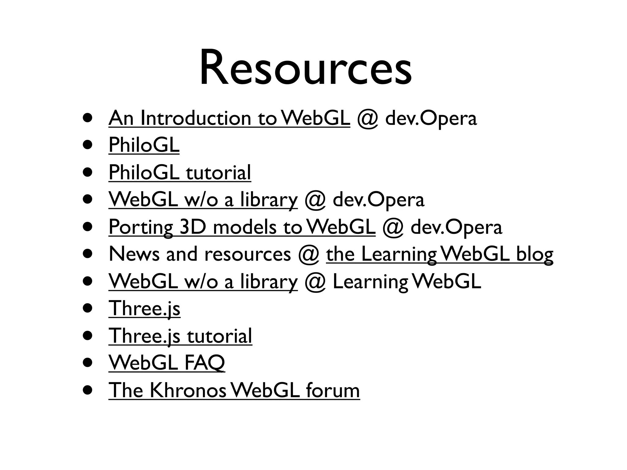 Resources
•   An Introduction to WebGL @ dev.Opera
•   PhiloGL
•   PhiloGL tutorial
•   WebGL w/o a library @ dev.Opera
•   Porting 3D models to WebGL @ dev.Opera
•   News and resources @ the Learning WebGL blog
•   WebGL w/o a library @ Learning WebGL
•   Three.js
•   Three.js tutorial
•   WebGL FAQ
•   The Khronos WebGL forum
 