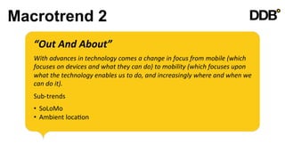 Macrotrend 2
   “Out	
  And	
  About”	
  
   	
  

   With	
  advances	
  in	
  technology	
  comes	
  a	
  change	
  in	
  focus	
  from	
  mobile	
  (which	
  
   focuses	
  on	
  devices	
  and	
  what	
  they	
  can	
  do)	
  to	
  mobility	
  (which	
  focuses	
  upon	
  
   what	
  the	
  technology	
  enables	
  us	
  to	
  do,	
  and	
  increasingly	
  where	
  and	
  when	
  we	
  
   can	
  do	
  it).	
  
   	
  

   Sub-­‐trends	
  
   	
  

   •  SoLoMo	
  
   •  Ambient	
  locaVon	
  
 