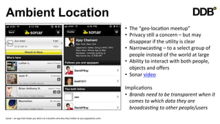Ambient Location
                                                                                                                                                    •  The	
  “geo-­‐locaVon	
  meetup”	
  
                                                                                                                                                    •  Privacy	
  sVll	
  a	
  concern	
  –	
  but	
  may	
  
                                                                                                                                                       disappear	
  if	
  the	
  uVlity	
  is	
  clear	
  
                                                                                                                                                    •  NarrowcasVng	
  –	
  to	
  a	
  select	
  group	
  of	
  
                                                                                                                                                       people	
  instead	
  of	
  the	
  world	
  at	
  large	
  
                                                                                                                                                    •  Ability	
  to	
  interact	
  with	
  both	
  people,	
  
                                                                                                                                                       objects	
  and	
  oﬀers	
  
                                                                                                                                                    •  Sonar	
  video	
  

                                                                                                                                                    ImplicaVons	
  
                                                                                                                                                    •  Brands	
  need	
  to	
  be	
  transparent	
  when	
  it	
  
                                                                                                                                                         comes	
  to	
  which	
  data	
  they	
  are	
  
                                                                                                                                                         broadcas8ng	
  to	
  other	
  people/users	
  
                                                                                                                                                    	
  
Sonar	
  –	
  an	
  app	
  that	
  shows	
  you	
  who’s	
  at	
  a	
  locaVon	
  and	
  why	
  they	
  maQer	
  to	
  you	
  (appadvice.com)	
  
                                                                                                                                                    	
  
 