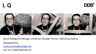 I, Q




Social	
  Intelligence	
  Manager	
  and	
  Senior	
  Strategic	
  Planner,	
  DDB	
  Group	
  Sydney	
  
	
  

@jayjayquinlan	
  
	
  



james.quinlan@syd.ddb.com	
  
	
  



Tel:	
  +61	
  2	
  8260	
  2068	
  (direct)	
  
 