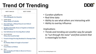 Trend Of Trending
                          •     CuraVon	
  plagorm	
  
                          •     Real	
  Vme	
  data	
  
                          •     Ability	
  to	
  see	
  what	
  others	
  are	
  interacVng	
  with	
  
                          •     Ability	
  to	
  overlay	
  inﬂuence	
  

                          ImplicaVons	
  
                          •  Trends	
  and	
  trending	
  are	
  another	
  way	
  for	
  people	
  
                               to	
  “cut	
  through	
  the	
  noise”	
  and	
  ﬁnd	
  content	
  that	
  
                               is	
  meaningful	
  to	
  them	
  
                          	
  



             New	
  York	
  Times	
  (lsatblog.blogspot.com)	
  
 