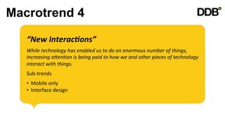 Macrotrend 4

   “New	
  Interac8ons”	
  
   	
  

   While	
  technology	
  has	
  enabled	
  us	
  to	
  do	
  an	
  enormous	
  number	
  of	
  things,	
  
   increasing	
  aVen8on	
  is	
  being	
  paid	
  to	
  how	
  we	
  and	
  other	
  pieces	
  of	
  technology	
  
   interact	
  with	
  things.	
  
   	
  

   Sub-­‐trends	
  
   	
  

   •  Mobile	
  only	
  
   •  Interface	
  design	
  
 