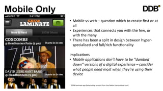 Mobile Only
              •  Mobile	
  vs	
  web	
  –	
  quesVon	
  which	
  to	
  create	
  ﬁrst	
  or	
  at	
  
                 all	
  
              •  Experiences	
  that	
  connects	
  you	
  with	
  the	
  few,	
  or	
  
                 with	
  the	
  many	
  
              •  There	
  has	
  been	
  a	
  split	
  in	
  design	
  between	
  hyper-­‐
                 specialised	
  and	
  full/rich	
  funcVonality	
  

              ImplicaVons	
  
              •  Mobile	
  applica8ons	
  don’t	
  have	
  to	
  be	
  “dumbed	
  
                 down”	
  versions	
  of	
  a	
  digital	
  experience	
  –	
  consider	
  
                 what	
  people	
  need	
  most	
  when	
  they’re	
  using	
  their	
  
                 device	
  

               SXSW	
  Laminate	
  app	
  (beta	
  tesVng	
  version)	
  from	
  Live	
  NaVon	
  (venturebeat.com)	
  
 