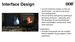 Interface Design
                   •  Current	
  interfaces	
  isolate	
  us	
  from	
  our	
  
                      environment	
  –	
  we	
  spend	
  a	
  lot	
  of	
  our	
  
                      Vme	
  looking	
  down	
  
                   •  We	
  are	
  familiar	
  with	
  gesture	
  techniques	
  
                      (primarily	
  via	
  Kinect	
  –	
  especially	
  since	
  
                      the	
  developer	
  kit	
  was	
  launched)	
  but	
  
                      other	
  technologies	
  include	
  heat,	
  smell,	
  
                      taste	
  and	
  voice	
  

                   ImplicaVons	
  
                   •  Consider	
  how	
  people	
  can	
  use	
  mul8ple	
  
                      devices	
  together	
  to	
  give	
  people	
  a	
  richer	
  
                      experience	
  

                   	
  
 