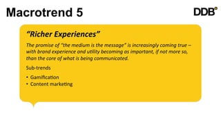 Macrotrend 5
   “Richer	
  Experiences”	
  
   	
  

   The	
  promise	
  of	
  “the	
  medium	
  is	
  the	
  message”	
  is	
  increasingly	
  coming	
  true	
  –	
  
   with	
  brand	
  experience	
  and	
  u8lity	
  becoming	
  as	
  important,	
  if	
  not	
  more	
  so,	
  
   than	
  the	
  core	
  of	
  what	
  is	
  being	
  communicated.	
  
   	
  

   Sub-­‐trends	
  
   	
  

   •  GamiﬁcaVon	
  
   •  Content	
  markeVng	
  
 