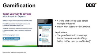 Gamification

                                                                   •  A	
  trend	
  that	
  can	
  be	
  used	
  across	
  
                                                                      mulVple	
  industries	
  
                                                                   •  Ties	
  in	
  with	
  SoLoMo	
  –	
  SoLoMoGa	
  

                                                                   ImplicaVons	
  
                                                                   •  Use	
  gamiﬁca8on	
  to	
  encourage	
  
                                                                        interac8on	
  and	
  to	
  make	
  things	
  
                                                                        beVer,	
  rather	
  than	
  an	
  end	
  in	
  itself	
  
                                                                   	
  
                                                                   	
  

American	
  Express	
  TwiQer	
  Sync	
  (mybanktracker.com)	
  
 