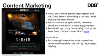 Content Marketing
                                                         •  ArVsts	
  are	
  thinking	
  beyond	
  record	
  stores	
  and	
  
                                                            the	
  iTunes	
  Store	
  –	
  adverVsing	
  is	
  the	
  new	
  radio/
                                                            music	
  is	
  the	
  new	
  soSware	
  
                                                         •  Approach	
  music	
  as	
  a	
  partnership	
  between	
  
                                                            brand	
  and	
  band,	
  not	
  as	
  a	
  licensing	
  agreement	
  
                                                         •  People	
  will	
  pay	
  to	
  buy	
  “adverVsing”	
  such	
  as	
  the	
  
                                                            State	
  Farm	
  “Empire	
  State	
  of	
  Mind”	
  work	
  

                                                         ImplicaVons	
  
                                                         •  For	
  successful	
  integra8on,	
  music	
  supervision	
  
                                                              needs	
  to	
  be	
  involved	
  at	
  the	
  start	
  of	
  the	
  process/
                                                              brieﬁng	
  
                                                         	
  

Nike	
  Chosen	
  video	
  content	
  (undrln.com)	
  
 
