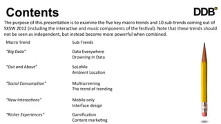 Contents
The	
  purpose	
  of	
  this	
  presentaVon	
  is	
  to	
  examine	
  the	
  ﬁve	
  key	
  macro	
  trends	
  and	
  10	
  sub-­‐trends	
  coming	
  out	
  of	
  
SXSW	
  2012	
  (including	
  the	
  interacVve	
  and	
  music	
  components	
  of	
  the	
  fesVval).	
  Note	
  that	
  these	
  trends	
  should	
  
not	
  be	
  seen	
  as	
  independent,	
  but	
  instead	
  become	
  more	
  powerful	
  when	
  combined.	
  
 Macro	
  Trend                   	
              	
  Sub-­‐Trends	
  
 “Big	
  Data” 	
                 	
              	
  Data	
  Everywhere	
  
     	
        	
                 	
              	
  Drowning	
  In	
  Data	
  	
  

 “Out	
  and	
  About”            	
              	
  SoLoMo	
  
    	
           	
               	
              	
  Ambient	
  LocaVon	
  

 “Social	
  Consump8on” 	
                        	
  MulVscreening	
  
     	
        	
       	
                        	
  The	
  trend	
  of	
  trending	
  

 “New	
  Interac8ons”             	
              	
  Mobile	
  only	
  
    	
        	
                  	
              	
  Interface	
  design	
  
 “Richer	
  Experiences”          	
              	
  GamiﬁcaVon	
  	
  
     	
        	
                 	
              	
  Content	
  markeVng	
  	
  	
  
 