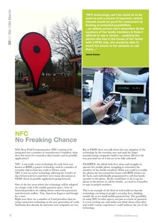 SXSW 9th-13th March

“NFC technology can’t be relied on to be
used as just a means of payment, vested
interest would be good for consumers by
looking at extended possibilities.
...an elderly person can’t remember all the
numbers of her family members & finds it
difficult to use a ‘phone , ..enabling the
photos she has in the house of her family
with a RFID chip, she would be able to
touch her phone to her pictures to call
them....’
James Davies

NFC
No Freaking Chance
With Near Field Communication (NFC) starting to be
integrated into a number of manufacturer’s handsets, what
does this mean for contactless data transfer and its possible
applications?

But at SXSW there was talk about the true adoption of the
technology by the everyday user and until the larger
manufacturing companies build it into future iDevices the
true potential use of it has yet to be fully unlocked.

NFC is not really a new technology. Its early form was
known as RFID, a passive technology used in a number of
everyday objects from key cards to Oyster cards.
NFC is now an active technology, allowing the transfer of
data between devices and there were many discussions at
SXSW about its possible applications going forward.

EXAMPLE: An elderly lady lives alone and struggles to
operate her mobile phone struggling to remember the
numbers of her family members. What you could it is enable
the photos she has around her house with RFIF stickers on
the back, each individually programmed to call that family
member in the photo. All she would have to do is tap her
phone to the picture to call her family , no need to remember
or type in propels numbers.

One of the key areas where the technology will be adopted
on a larger scale is the mobile payment space. A lot of
ﬁnancial providers are talking about contact-less payments
and electronic wallets : Visa, American Express and Google
for a start.
Right now there are a number of Card providers that are
using contact-less technology in the new generation of cards,
Starbucks, Itsu already do and some taxi companies are too.

4

This is an example of the kind of real world use that the
technology can bring to people’s everyday lives, thinking
outside the as yet small mobile payment box. The possibility
of using NFC in other spaces, not just as a form of payment
is a very exciting one and makes you think about what other
real world ‘contact experiences’ could embrace the use of the
technology.
@WilliamEdHarvey

 