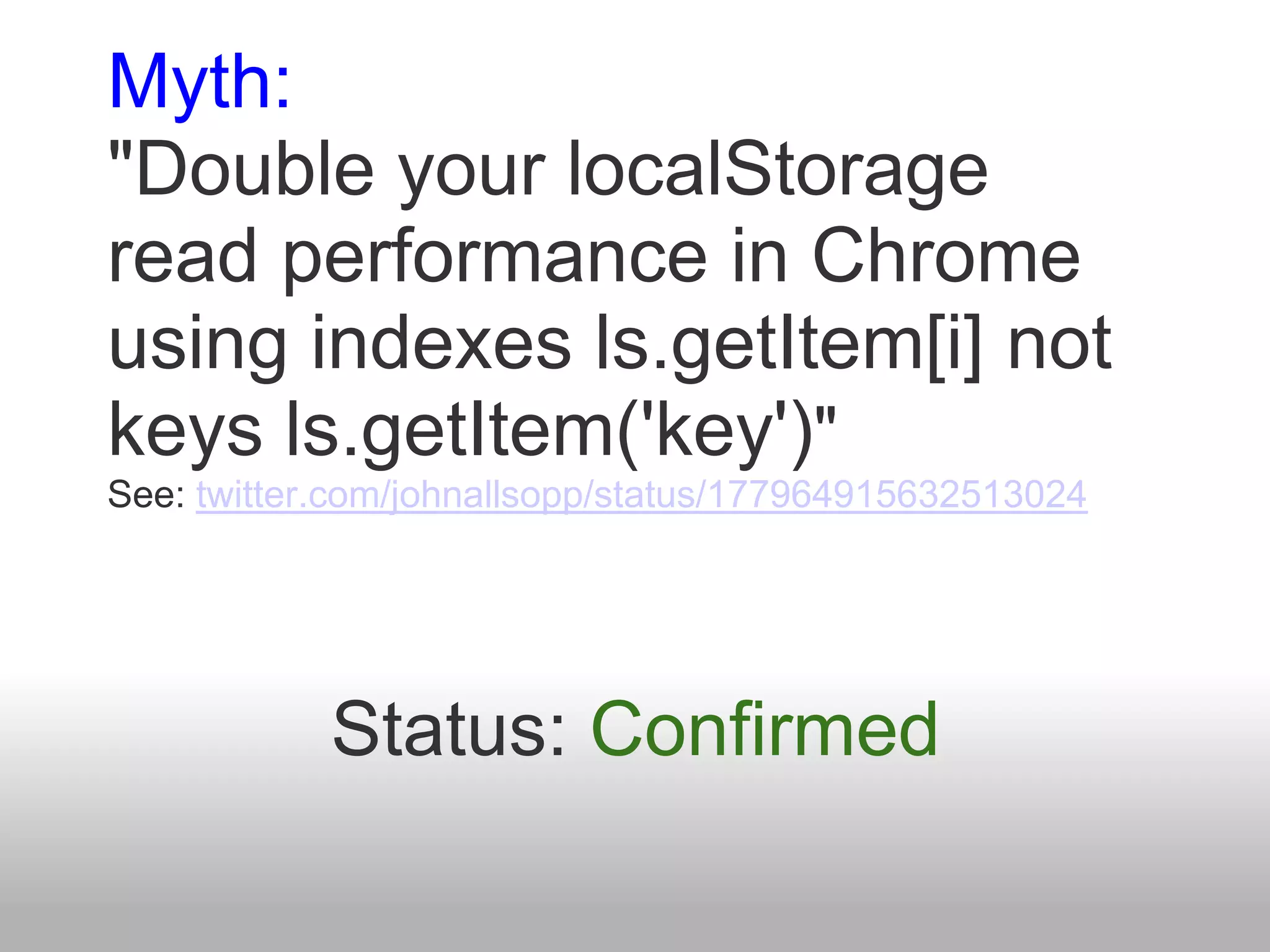 Myth:
"Double your localStorage
read performance in Chrome
using indexes ls.getItem[i] not
keys ls.getItem('key')"
See: twitter.com/johnallsopp/status/177964915632513024




            Status: Confirmed
 