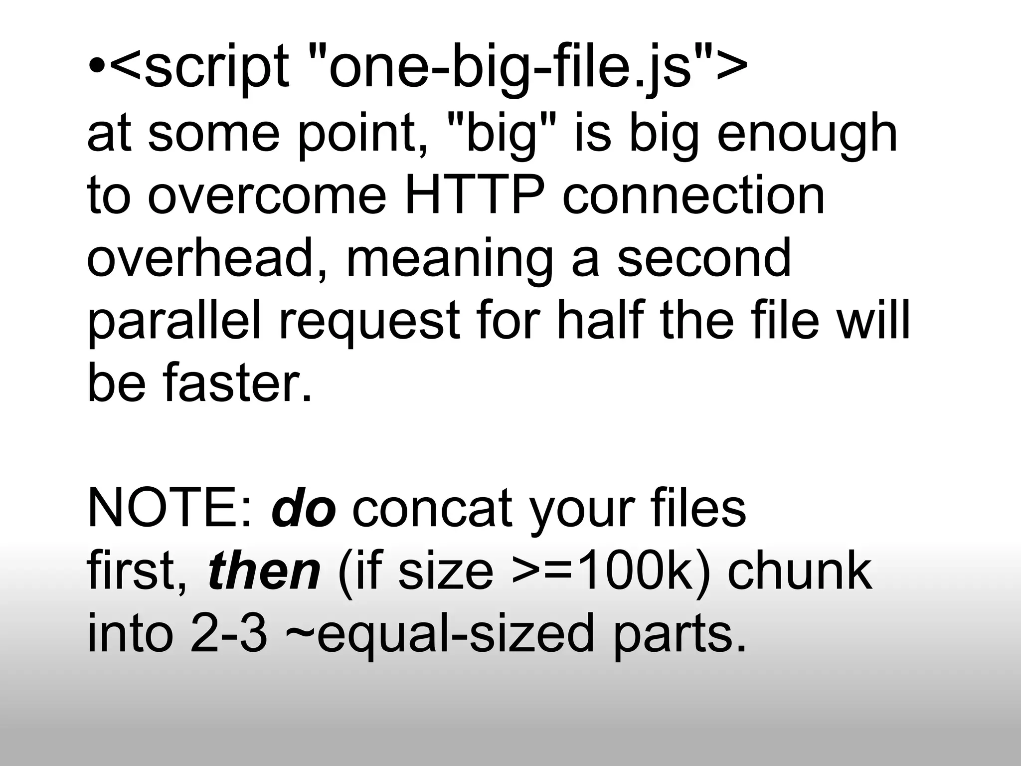 •<script "one-big-file.js">
at some point, "big" is big enough
to overcome HTTP connection
overhead, meaning a second
parallel request for half the file will
be faster.

NOTE: do concat your files
first, then (if size >=100k) chunk
into 2-3 ~equal-sized parts.
 