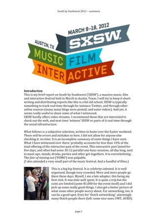 South	
  by	
  Southwest	
  2012	
  -­‐-­‐	
  summary	
  




                                                                                                                                              	
  
Introduction	
  
This	
  is	
  my	
  brief	
  report	
  on	
  South	
  by	
  Southwest	
  (‘SXSW’),	
  a	
  massive	
  music,	
  film	
  
and	
  interactive	
  festival	
  held	
  in	
  March	
  in	
  Austin,	
  Texas.	
  I	
  will	
  try	
  to	
  keep	
  it	
  short:	
  
writing	
  and	
  distributing	
  reports	
  like	
  this	
  is	
  a	
  bit	
  old	
  school,	
  SXSW	
  is	
  typically	
  
something	
  to	
  track	
  real-­‐time	
  through	
  for	
  instance	
  Twitter,	
  and	
  through	
  other	
  
online	
  sources	
  (many	
  many	
  blogs	
  were	
  posted;	
  and	
  some	
  videos).	
  And	
  yet,	
  it	
  
seems	
  really	
  useful	
  to	
  share	
  some	
  of	
  what	
  I	
  witnessed.	
  
SXSW	
  hardly	
  offers	
  video	
  streams.	
  I	
  recommend	
  those	
  that	
  are	
  interested	
  to	
  
check	
  out	
  the	
  web,	
  and	
  next	
  time	
  ‘witness’	
  SXSW	
  or	
  parts	
  of	
  it	
  real-­‐time	
  through	
  
the	
  social	
  infrastructure.	
  
	
  
What	
  follows	
  is	
  a	
  subjective	
  selection,	
  written	
  in	
  haste	
  over	
  the	
  Easter	
  weekend.	
  
There	
  will	
  be	
  errors	
  and	
  mistakes	
  in	
  here,	
  I	
  did	
  not	
  allow	
  for	
  anyone	
  else	
  
checking	
  it:	
  no	
  time.	
  It	
  is	
  an	
  incomplete	
  summary	
  of	
  some	
  things	
  I	
  have	
  seen.	
  
What	
  I	
  have	
  witnessed	
  over	
  there:	
  probably	
  accounts	
  for	
  less	
  than	
  10%	
  of	
  the	
  
total	
  offering	
  of	
  the	
  interactive	
  part	
  of	
  the	
  event.	
  This	
  interactive	
  part	
  lasted	
  for	
  
five	
  days,	
  and	
  often	
  had	
  some	
  10-­‐12	
  parallel	
  one-­‐hour	
  sessions,	
  all	
  day	
  long,	
  next	
  
to	
  meet-­‐ups,	
  stands,	
  drinks,	
  parties	
  and	
  other	
  get-­‐togethers.	
  It	
  is	
  overwhelming.	
  
The	
  fear	
  of	
  missing	
  out	
  (‘FOMO’)	
  was	
  palpable.	
  
(I	
  also	
  attended	
  a	
  very	
  small	
  part	
  of	
  the	
  music	
  festival.	
  And	
  a	
  handful	
  of	
  films.)	
  
	
  
                                   This	
  is	
  a	
  big	
  hip	
  festival.	
  It	
  is	
  celebrity-­‐infested.	
  It	
  is	
  well	
  
                                   organised,	
  though	
  very	
  crowded.	
  More	
  and	
  more	
  people	
  go	
  
                                   there	
  these	
  days.	
  Myself,	
  I	
  am	
  a	
  late	
  adopter,	
  this	
  being	
  my	
  
                                   first	
  visit.	
  It	
  was	
  time	
  well	
  spent.	
  It	
  is	
  quite	
  a	
  trip	
  but	
  the	
  
                                   costs	
  are	
  limited	
  (some	
  $1,000	
  for	
  the	
  event	
  itself)	
  and	
  I	
  did	
  
                                   pick	
  up	
  some	
  really	
  good	
  things.	
  I	
  also	
  get	
  a	
  better	
  picture	
  of	
  
                                   what	
  some	
  other	
  people	
  worry	
  about.	
  For	
  networking,	
  too,	
  it	
  
                                   can	
  be	
  a	
  good	
  spot.	
  Even	
  for	
  ‘Dutch	
  networking’:	
  alarmingly	
  
                                   many	
  Dutch	
  people	
  there	
  (left:	
  some	
  nice	
  ones;	
  FMT,	
  AVRO).	
  



                                                                   page	
  1	
  
 