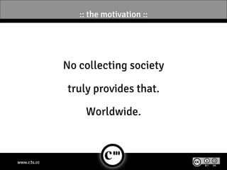 :: the motivation ::




             No collecting society

             truly provides that.

                 Worldwide.



www.c3s.cc
 