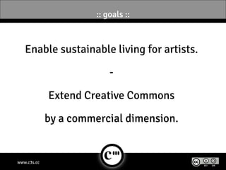 :: goals ::



   Enable sustainable living for artists.

                           -

             Extend Creative Commons

             by a commercial dimension.


www.c3s.cc
 