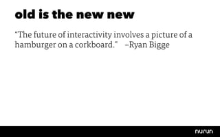 old is the new new
“The future of interactivity involves a picture of a
hamburger on a corkboard.” 
–Ryan Bigge
 
