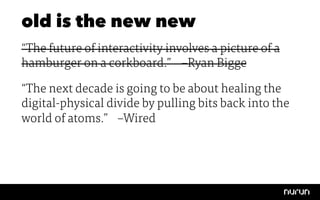 old is the new new
“The future of interactivity involves a picture of a
hamburger on a corkboard.” 
–Ryan Bigge

“The next decade is going to be about healing the
digital-physical divide by pulling bits back into the
world of atoms.” 
–Wired
 