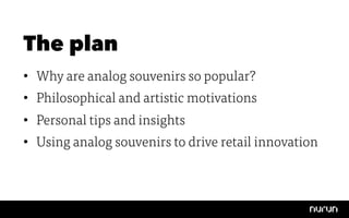 The plan
•  Why are analog souvenirs so popular?
•  Philosophical and artistic motivations
•  Personal tips and insights
•  Using analog souvenirs to drive retail innovation
 