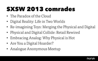 SXSW 2013 comrades
•    The Paradox of the Cloud
•    Digital Reality: Life in Two Worlds
•    Re-imagining Toys: Merging the Physical and Digital
•    Physical and Digital Collide: Retail Rewired
•    Embracing Analog: Why Physical is Hot
•    Are You a Digital Hoarder?
•    Analogue Anonymous Meetup
 