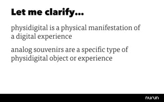 Let me clarify…
physidigital is a physical manifestation of
a digital experience
analog souvenirs are a specific type of
physidigital object or experience
 