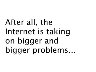 After all, the
Internet is taking
on bigger and
bigger problems...