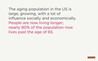 The aging population in the US is
large, growing, with a lot of
influence socially and economically.
People are now living longer;
nearly 80% of the population now
lives past the age of 65.
 