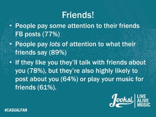 Friends!
• People pay some attention to their friends
  FB posts (77%)
• People pay lots of attention to what their
  friends say (89%)
• If they like you they’ll talk with friends about
  you (78%), but they’re also highly likely to
  post about you (64%) or play your music for
  friends (61%).
 