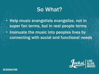 So What?
• Help music evangelists evangelize, not in
  super fan terms, but in real people terms
• Insinuate the music into peoples lives by
  connecting with social and functional needs
 