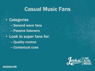 Casual Music Fans
• Categories
  – Second wave fans
  – Passive listeners
• Look to super fans for:
  – Quality control
  – Contextual cues
 